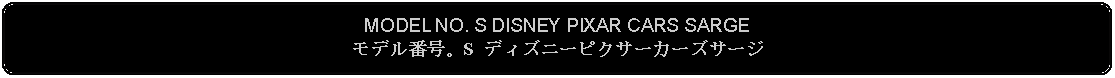 Flowchart: Alternate Process: MODEL NO. S DISNEY PIXAR CARS SARGEモデル番号。S ディズニーピクサーカーズサージ